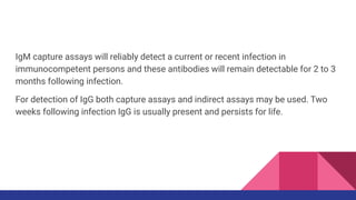 IgM capture assays will reliably detect a current or recent infection in
immunocompetent persons and these antibodies will remain detectable for 2 to 3
months following infection.
For detection of IgG both capture assays and indirect assays may be used. Two
weeks following infection IgG is usually present and persists for life.
 