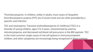 Thrombocytopenia. In children, unlike in adults, most cases of idiopathic
thrombocytopenic purpura (ITP) are of acute onset and are often preceded by a
speciﬁc viral infection
TEC and neutropenia. Transient erythroblastopenia of childhood (TEC) is a
disorder of young children, ages 3 to 4 years, characterized by anemia,
reticulocytopenia, and decreased red blood cell precursors in the BM aspirate. TEC
is the most common single cause of red cell aplasia in immunocompetent
children, and other cytopenias are increasingly being recognized in these patients
 