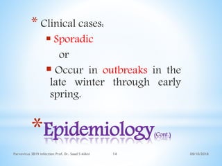 *Epidemiology(Cont.)
* Clinical cases:
 Sporadic
or
 Occur in outbreaks in the
late winter through early
spring.
08/10/2018Parvovirus 3B19 infection Prof. Dr. Saad S AlAni 14
 