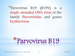 *Parvovirus B19
*Parvovirus B19 (B19V) is a
single-stranded DNA virus of the
family Parvoviridae and genus
Erythrovirus
08/10/2018Parvovirus 3B19 infection Prof. Dr. Saad S AlAni 2
 