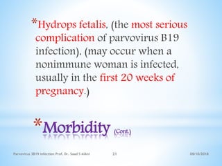 08/10/2018Parvovirus 3B19 infection Prof. Dr. Saad S AlAni 21
*Morbidity (Cont.)
*Hydrops fetalis, (the most serious
complication of parvovirus B19
infection), (may occur when a
nonimmune woman is infected,
usually in the first 20 weeks of
pregnancy.)
 
