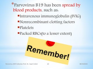 08/10/2018Parvovirus 3B19 infection Prof. Dr. Saad S AlAni 23
*Parvovirus B19 has been spread by
blood products, such as:
Intravenous immunoglobulin (IVIG)
Nonrecombinant clotting factors
Platelets
Packed RBCs(to a lesser extent)
 