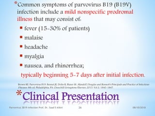 08/10/2018Parvovirus 3B19 infection Prof. Dr. Saad S AlAni 26
*Clinical Presentation
*Common symptoms of parvovirus B19 (B19V)
infection include a mild nonspecific prodromal
illness that may consist of:
 fever (15-30% of patients)
 malaise
 headache
 myalgia
 nausea, and rhinorrhea;
typically beginning 5-7 days after initial infection.
Brown KE. Parvovirus B19. Bennet JE, Dolin R, Blaser M. Mandell, Douglas and Bennett's Principals and Practice of Infectious
Diseases. 8th ed. Philadelphia, PA: Churchill Livingstone Elsevier; 2015. Vol 2: 1840-1847.
 