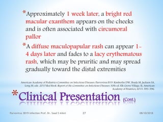 08/10/2018Parvovirus 3B19 infection Prof. Dr. Saad S AlAni 27
*Clinical Presentation (Cont.)
*Approximately 1 week later, a bright red
macular exanthem appears on the cheeks
and is often associated with circumoral
pallor
*A diffuse maculopapular rash can appear 1-
4 days later and fades to a lacy erythematous
rash, which may be pruritic and may spread
gradually toward the distal extremities
American Academy of Pediatrics Committee on Infectious Diseases. Parvovirus B19. Kimberlin DW, Brady M, Jackson SA,
Long SS, eds. 2015 Red Book: Report of the Committee on Infectious Diseases. 30th ed. Elk Grove Village, IL: American
Academy of Peiatrics; 2015. 593-596.
 