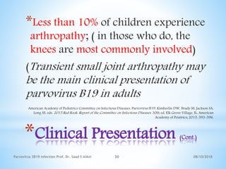 08/10/2018Parvovirus 3B19 infection Prof. Dr. Saad S AlAni 30
*Clinical Presentation (Cont.)
*Less than 10% of children experience
arthropathy; ( in those who do, the
knees are most commonly involved)
(Transient small joint arthropathy may
be the main clinical presentation of
parvovirus B19 in adults
American Academy of Pediatrics Committee on Infectious Diseases. Parvovirus B19. Kimberlin DW, Brady M, Jackson SA,
Long SS, eds. 2015 Red Book: Report of the Committee on Infectious Diseases. 30th ed. Elk Grove Village, IL: American
Academy of Peiatrics; 2015. 593-596.
 