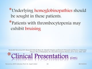 08/10/2018Parvovirus 3B19 infection Prof. Dr. Saad S AlAni 33
*Clinical Presentation (Cont.)
*Underlying hemoglobinopathies should
be sought in these patients.
*Patients with thrombocytopenia may
exhibit bruising
Brown KE. Parvovirus B19. Bennet JE, Dolin R, Blaser M. Mandell, Douglas and Bennett's Principals and Practice of Infectious
Diseases. 8th ed. Philadelphia, PA: Churchill Livingstone Elsevier; 2015. Vol 2: 1840-1847.
 