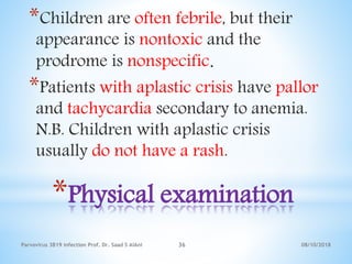 08/10/2018Parvovirus 3B19 infection Prof. Dr. Saad S AlAni 36
*Physical examination
*Children are often febrile, but their
appearance is nontoxic and the
prodrome is nonspecific.
*Patients with aplastic crisis have pallor
and tachycardia secondary to anemia.
N.B. Children with aplastic crisis
usually do not have a rash.
 