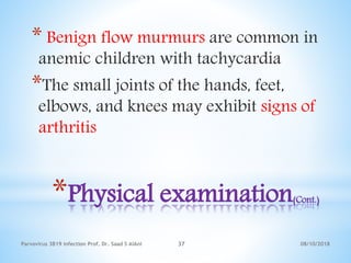 08/10/2018Parvovirus 3B19 infection Prof. Dr. Saad S AlAni 37
*Physical examination(Cont.)
* Benign flow murmurs are common in
anemic children with tachycardia
*The small joints of the hands, feet,
elbows, and knees may exhibit signs of
arthritis
 