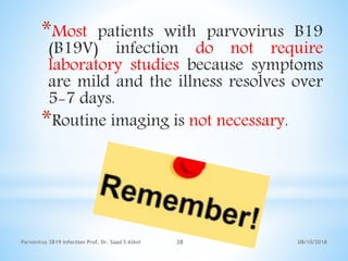 08/10/2018Parvovirus 3B19 infection Prof. Dr. Saad S AlAni 38
*Most patients with parvovirus B19
(B19V) infection do not require
laboratory studies because symptoms
are mild and the illness resolves over
5-7 days.
*Routine imaging is not necessary.
 