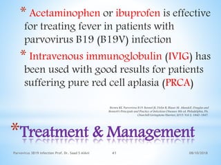08/10/2018Parvovirus 3B19 infection Prof. Dr. Saad S AlAni 41
*Treatment & Management
* Acetaminophen or ibuprofen is effective
for treating fever in patients with
parvovirus B19 (B19V) infection
* Intravenous immunoglobulin (IVIG) has
been used with good results for patients
suffering pure red cell aplasia (PRCA)
Brown KE. Parvovirus B19. Bennet JE, Dolin R, Blaser M. Mandell, Douglas and
Bennett's Principals and Practice of Infectious Diseases. 8th ed. Philadelphia, PA:
Churchill Livingstone Elsevier; 2015. Vol 2: 1840-1847.
 