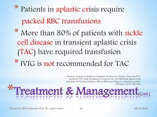 08/10/2018Parvovirus 3B19 infection Prof. Dr. Saad S AlAni 42
*Treatment & Management(Cont.)
* Patients in aplastic crisis require
packed RBC transfusions
* More than 80% of patients with sickle
cell disease in transient aplastic crisis
(TAC) have required transfusion
*IVIG is not recommended for TAC
American Academy of Pediatrics Committee on Infectious Diseases. Parvovirus B19.
Kimberlin DW, Brady M, Jackson SA, Long SS, eds. 2015 Red Book: Report of the
Committee on Infectious Diseases. 30th ed. Elk Grove Village, IL: American Academy
of Peiatrics; 2015. 593-596.
 
