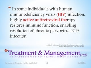 08/10/2018Parvovirus 3B19 infection Prof. Dr. Saad S AlAni 43
*Treatment & Management(Cont.)
* In some individuals with human
immunodeficiency virus (HIV) infection,
highly active antiretroviral therapy
restores immune function, enabling
resolution of chronic parvovirus B19
infection
Broliden K, Tolfvenstam T, Norbeck O. Clinical aspects of parvovirus B19
infection. Jrnl Internal Med. 2006. 260:285-304.
 