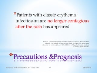 08/10/2018Parvovirus 3B19 infection Prof. Dr. Saad S AlAni 44
*Precautions &Prognosis
*Patients with classic erythema
infectiosum are no longer contagious
after the rash has appeared
American Academy of Pediatrics Committee on Infectious Diseases. Parvovirus B19.
Kimberlin DW, Brady M, Jackson SA, Long SS, eds. 2015 Red Book: Report of the
Committee on Infectious Diseases. 30th ed. Elk Grove Village, IL: American Academy
of Peiatrics; 2015. 593-596.
 