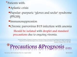 08/10/2018Parvovirus 3B19 infection Prof. Dr. Saad S AlAni 45
*Precautions &Prognosis (Cont.)
*Patients with:
Aplastic crisis
Papular-purpuric "gloves and socks" syndrome
(PPGSS)
Immunosuppression
Chronic parvovirus B19 infection with anemia
Should be isolated with droplet and standard
precautions due to ongoing viremia.
American Academy of Pediatrics Committee on Infectious Diseases. Parvovirus B19. Kimberlin DW, Brady M, Jackson SA,
Long SS, eds. 2015 Red Book: Report of the Committee on Infectious Diseases. 30th ed. Elk Grove Village, IL: American
Academy of Peiatrics; 2015. 593-596.
 