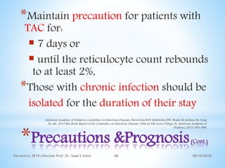 08/10/2018Parvovirus 3B19 infection Prof. Dr. Saad S AlAni 46
*Precautions &Prognosis(Cont.)
*Maintain precaution for patients with
TAC for:
 7 days or
 until the reticulocyte count rebounds
to at least 2%,
*Those with chronic infection should be
isolated for the duration of their stay
American Academy of Pediatrics Committee on Infectious Diseases. Parvovirus B19. Kimberlin DW, Brady M, Jackson SA, Long
SS, eds. 2015 Red Book: Report of the Committee on Infectious Diseases. 30th ed. Elk Grove Village, IL: American Academy of
Peiatrics; 2015. 593-596.
 