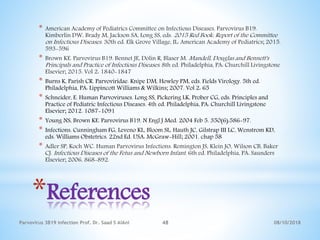 *References
* American Academy of Pediatrics Committee on Infectious Diseases. Parvovirus B19.
Kimberlin DW, Brady M, Jackson SA, Long SS, eds. 2015 Red Book: Report of the Committee
on Infectious Diseases. 30th ed. Elk Grove Village, IL: American Academy of Pediatrics; 2015.
593-596
* Brown KE. Parvovirus B19. Bennet JE, Dolin R, Blaser M. Mandell, Douglas and Bennett's
Principals and Practice of Infectious Diseases. 8th ed. Philadelphia, PA: Churchill Livingstone
Elsevier; 2015. Vol 2: 1840-1847
* Burns K, Parish CR. Parvoviridae. Knipe DM, Howley PM, eds. Fields Virology. 5th ed.
Philadelphia, PA: Lippincott Williams & Wilkins; 2007. Vol 2: 65
* Schneider, E. Human Parvoviruses. Long SS, Pickering LK, Prober CG, eds. Principles and
Practice of Pediatric Infectious Diseases. 4th ed. Philadelphia, PA: Churchill Livingstone
Elsevier; 2012. 1087-1091
* Young NS, Brown KE. Parvovirus B19. N Engl J Med. 2004 Feb 5. 350(6):586-97.
* Infections. Cunningham FG, Leveno KL, Bloom SL, Hauth JC, Gilstrap III LC, Wenstrom KD,
eds. Williams Obstetrics. 22nd Ed. USA: McGraw-Hill; 2001. chap 58
* Adler SP, Koch WC. Human Parvovirus Infections. Remington JS, Klein JO, Wilson CB, Baker
CJ. Infectious Diseases of the Fetus and Newborn Infant. 6th ed. Philadelphia, PA: Saunders
Elsevier; 2006. 868-892.
08/10/2018Parvovirus 3B19 infection Prof. Dr. Saad S AlAni 48
 