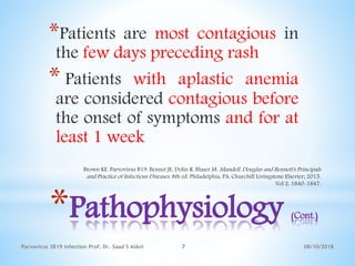 *Pathophysiology (Cont.)
*Patients are most contagious in
the few days preceding rash
* Patients with aplastic anemia
are considered contagious before
the onset of symptoms and for at
least 1 week
08/10/2018Parvovirus 3B19 infection Prof. Dr. Saad S AlAni 7
Brown KE. Parvovirus B19. Bennet JE, Dolin R, Blaser M. Mandell, Douglas and Bennett's Principals
and Practice of Infectious Diseases. 8th ed. Philadelphia, PA: Churchill Livingstone Elsevier; 2015.
Vol 2: 1840-1847.
 