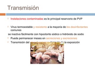 Transmisión
 Instalaciones contaminadas es le principal reservorio de PVP
 Virus termoestable y resistente a la mayoría de los desinfectantes
comunes
se inactiva fácilmente con hipoclorito sódico o hidróxido de sodio
 Puede permanecer meses en secreciones y excreciones
 Transmisión del virus 2 semanas después de la exposición
 