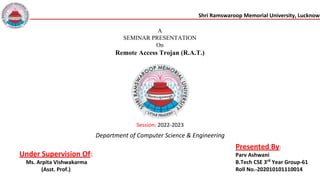 Shri Ramswaroop Memorial University, Lucknow
A
SEMINAR PRESENTATION
On
Remote Access Trojan (R.A.T.)
Session: 2022-2023
Under Supervision Of:
Ms. Arpita Vishwakarma
(Asst. Prof.)
Presented By:
Parv Ashwani
B.Tech CSE 3rd
Year Group-61
Roll No.-202010101110014
Department of Computer Science & Engineering
 