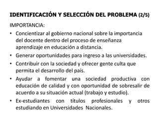 IDENTIFICACIÓN Y SELECCIÓN DEL PROBLEMA (2/5)
IMPORTANCIA:
• Concientizar al gobierno nacional sobre la importancia
  del docente dentro del proceso de enseñanza
  aprendizaje en educación a distancia.
• Generar oportunidades para ingreso a las universidades.
• Contribuir con la sociedad y ofrecer gente culta que
  permita el desarrollo del país.
• Ayudar a fomentar una sociedad productiva con
  educación de calidad y con oportunidad de sobresalir de
  acuerdo a su situación actual (trabajo y estudio).
• Ex-estudiantes con títulos profesionales y otros
  estudiando en Universidades Nacionales.
 
