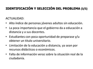 IDENTIFICACIÓN Y SELECCIÓN DEL PROBLEMA (3/5)


ACTUALIDAD:
• Alto índice de personas jóvenes adultos sin educación.
• La poca importancia que el gobierno da a educación a
  distancia y a sus docentes.
• Estudiantes con poca oportunidad de preparase y/u
  obtener un titulo universitario.
• Limitación de la educación a distancia, ya sean por
  recursos didácticos o económicos.
• Falta de información veraz sobre la situación real de la
  ciudadanía.
 