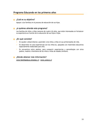 Programa Educando en los primeros años


  ¿Cuál es su objetivo?
  Apoyar a las familias en el proceso de educación de sus hijos.


  ¿A quiénes atiende este programa?
  Las familias de niños y niñas menores de cuatro (4) años, que están interesadas en fortalecer
  su experiencia en función de la educación de sus hijos e hijas.


  ¿En qué consiste?
  ◊   En ayudar a desarrollarse y aprender a los niños y niñas en sus primerosaños de vida.
  ◊   En desarrollar en casa experiencias con los niños/as, apoyados con materiales educativos
      especialmente elaborados para ello.
  ◊   En encuentros entre adultos, para compartir experiencias y aprendizajes con otros
      padres, madres o familiares de los niños o niñas de edades similares.


  ¿Dónde obtener más información?
  www.familiaeduca.mineduc.cl - www.unesco.cl




                                                                                              10
 