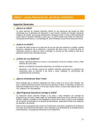 JUNJI – Junta Nacional de Jardines Infantiles

Aspectos Generales
  ¿Qué es la JUNJI?
  La Junta Nacional de Jardines Infantiles (JUNJI) es una institución del Estado de Chile
  relacionada con el Ministerio de Educación y cuya función consiste en entregar educación
  integral y de calidad –que incluye alimentación y asistencia social- a niños y niñas menores de
  cuatro años en jardines infantiles y salas cuna. La JUNJI cumple esta misión en todo Chile,
  incluyendo Isla de Pascua, el archipiélago de Juan Fernández y la provincia Antártica Chilena.


  ¿Cuál es su misión?
  La misión de JUNJI se basa en la ejecución de los tres ejes que sustentan su trabajo: calidad
  educativa, ampliación de la cobertura y promoción del buen trato. A través de ellos la
  institución articula su labor en miras a entregar un servicio de alta calidad al 40% de la
  población infantil más vulnerable del país.


  ¿Cuáles son sus objetivos?
  ◊   Ampliar significativamente el acceso a una educación inicial de calidad a niños y niñas
      menores de cuatro años.
  ◊   Mejorar la calidad de los procesos educativos, con énfasis en el buen trato.
  ◊   Garantizar a las familias usuarias de jardines infantiles particulares la existencia de
      condiciones para la atención a los niños y niñas, mediante la certificación del
      cumplimiento de normativas.


  ¿Qué se entiende por Buen Trato?

  Chile entiende que un derecho inalienable de niños y niñas es el de ser bien tratados. Por
  ello, la JUNJI promociona el buen trato hacia sus párvulos; es decir, el bienestar, la salud y el
  desarrollo integral de los niños, a fin de que crezcan sanos y a futuro sean adultos que, a su
  vez, respeten a los más pequeños.

  ¿Qué Programas Educativos entrega la JUNJI?
  La institución ofrece atención integral a los niños y niñas mediante una variedad de
  programas que han sido creados según las necesidades particulares de los párvulos y de sus
  familias. Además, considera el rol protagónico y activo de los niños y niñas y el de mediador
  de los adultos involucrados en el proceso de aprendizaje, propiciando formas más modernas
  de aprender y de enseñar.
  Cada uno de sus programas hace suyos los fundamentos, principios y propósitos de la Reforma
  Curricular de la Educación Parvularia, como respuesta a las demandas de la sociedad chilena
  contemporánea. Los programas educativos son los siguientes:




                                                                                                11
 
