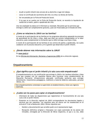 ◊   Acudir al jardín infantil más cercano de su domicilio o lugar de trabajo.
  ◊   Llevar el certificado de nacimiento del niño o la niña o la libreta de familia.
  ◊   Ser encuestado por la Ficha de Protección Social.
  ◊   Si es que no se cuenta con la Ficha de Protección Social, se necesita la liquidación de
      sueldo de la madre, padre o apoderado del niño.

  Una vez analizado los datos se le informará su resultado. Recuerde que los servicios que
  entrega la JUNJI son completamente gratuitos, pues son financiados por el Estado de Chile.


  ¿Cómo se relaciona la JUNJI con las familias?
  A través de la participación de las familias en los programas educativos apoyando los procesos
  de aprendizaje de los niños y niñas, dado que ellas son actores indispensables en la labor
  educativa, pues complementan la formación que la JUNJI entrega a sus hijos e hijas.
  A través de la participación de las familias en los centros de padres y apoderados, los cuales
  colaboran con el proceso educativo y en la gestión que desarrolla el jardín infantil.


  ¿Dónde obtener más información sobre la JUNJI?
  En www.junji.cl
  En las Oficinas de Información, Reclamos y Sugerencias (OIRS) de su dirección regional.




Empadronamiento

  ¿Qué significa que el jardín infantil y/o sala cuna esté empadronado?
  El empadronamiento es una certificación    que entrega la JUNJI a los Jardines Infantiles y Salas
  Cuna que cumplen con los requisitos        básicos para funcionar como establecimiento de
  Educación Parvularia: infraestructura      adecuada, certificados sanitarios para entregar
  alimentación, lineamientos pedagógicos,    mobiliario y material didáctico adecuados, personal
  idóneo, etc.

 Este empadronamiento contempla la supervisión al establecimiento y tiene una vigencia
 indefinida.


  ¿Cuáles son los pasos para optar al empadronamiento?
  ◊   Informarse de todas las disposiciones que reglamentan el funcionamiento de una sala
      cuna o de un jardín infantil.
  ◊   Presentar en la dirección regional de JUNJI correspondiente los documentos legales y
      técnicos que son requisitos. Los requisitos para tal efecto son los establecidos en el
      Artículo N°4 de la Resolución JUNJI. Dichos requisitos son:
      −   Nombre y documentación que acredite quién es el representante legal.
      −   Recepción definitiva (original o fotocopia) con copia autorizada de los planos del
          inmueble, entregada por la Dirección de Obras respectiva, el que a su vez, debe



                                                                                                13
 