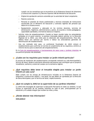 cumplir con las normativas que se encuentran en la Ordenanza General de Urbanismo
        y Construcción (capítulo 5) y Decreto Supremo 548 del Ministerio de Educación.
    −   Original de aprobación sanitaria extendido por la autoridad de Salud competente.
    −   Patente comercial.
    −   Personal en posesión de títulos profesionales y técnicos emanados de instituciones
        reconocidas por el Ministerio de Educación y contratos vigentes del personal que
        labora en el establecimiento.
    −   Equipamiento necesario y adecuado en los recintos docentes, servicios de
        alimentación, higiénicos, administrativos y patios, de acuerdo a niveles pedagógicos,
        capacidades aprobadas y normativas básicas al respecto.
◊   Solicitar visita de empadronamiento. Cuando se hayan reunido todos los antecedentes
    señalados en el punto anterior, la persona interesada deberá solicitar en la Dirección
    Regional de la JUNJI, una visita para la obtención del empadronamiento. Para ello,
    deberá llenar una solicitud por escrito e indicar los antecedentes generales de
    identificación del establecimiento.
◊   Una vez realizado este paso, un profesional fiscalizador de JUNJI visitará el
    establecimiento para confirmar en terreno el cumplimiento de los requisitos y emitirá un
    informe técnico para la obtención del empadronamiento.
En la Guía de empadronamiento y funcionamiento de salas cunas y jardines infantiles se
encuentra el proceso más detallado.


¿Cuáles son los requisitos para instalar un jardín infantil particular?
El proceso de instalación del establecimiento corresponde realizarlo en cada Municipalidad y
Servicio de Salud, donde le solicitarán diferentes documentos que certifiquen que el proyecto
inmobiliario, sanitario y comercial cumple con la normativa vigente.


¿Qué requisitos debe tener el inmueble elegido para instalar un jardín
infantil y/o sala cuna?
Debe cumplir con las normas de infraestructura incluidas en la Ordenanza General de
Urbanismo y Construcción (OGUC). Y de salud, las que deben ser aprobadas por la Dirección
de Obras Municipales y por el Servicio de Salud, respectivamente.


¿Qué rol cumple la JUNJI en la supervisión de sus jardines infantiles?
La JUNJI está encargada de supervisar la Educación Parvularia en todos sus ámbitos, lo que
incluye la supervisión de los jardines infantiles en todo el país, preocupándose por la
educación y el cuidado integral que reciben los niños y niñas.


¿Dónde obtener más información?
www.junji.cl




                                                                                           14
 