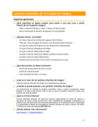 Jardines Infantiles de la Fundación Integra
Aspectos generales
  ¿Qué requisitos se deben cumplir para asistir a una sala cuna o jardín
  infantil de la Fundación Integra?
  ◊   Niños o niñas entre 84 días y 3 años 11 meses y 29 días de edad.
  ◊   Que su familia esté en situación de pobreza y/o vulnerabilidad.


  ¿Quiénes tienen prioridad?
  ◊   Los hijos e hijas de las familias del programa Chile Solidario.
  ◊   Niños que viven en hogares de menores o son derivados desde el Sename.
  ◊   Los hijos de madres del Programa Sernam Mejorando la Empleabilidad.
  ◊   Los hijos e hijas de trabajadoras de Integra.
  ◊   Los hijos e hijas de madres jefas de hogar.
  ◊   Los hijos o hijas de madres que trabajan, estudian o buscan empleo.
  ◊   Los hijos e hijas de madres adolescentes.
  ◊   Aquellos niños que durante el día no tienen un adulto que los cuide.


  ¿Qué documentos se deben presentar?
  ◊   Certificado de Nacimiento del niño o la niña.
  ◊   Carnet de control de salud.
  ◊   Ficha de protección Social, si la tiene.


  ¿Cuál es el valor de los jardines infantiles de Integra?
  Todos los jardines Infantiles de Integra son completamente gratuitos.
  ¿Cuándo se puede postular a los jardines infantiles de Integra?
  Las postulaciones se realizan en octubre, noviembre, enero y marzo. No obstante, puede
  postular a su hijo o hija durante todo el año, ya que los jardines infantiles y salas cuna
  cuentan con listas de espera.
  ¿Qué es el Fono Infancia?
  Servicio telefónico gratuito, de cobertura nacional, especializado en temas de infancia y
  educación de niños y niñas menores de 6 años. Atendido por psicólogos y educadores, se
  plantea como una alternativa de orientación para padres, en un período en que la maternidad
  y la paternidad se llenan de interrogantes. Atiende consultas de lunes a viernes, de 9:00 a
  17:30 horas a través del teléfono 800-200-818.
  ¿Dónde obtener más información?
  www.integra.cl - fintegra@integra.cl



                                                                                          15
 