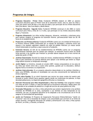 Programas de Integra

  Programa Educativo Primer Ciclo: Fundación INTEGRA elaboró en 2004 un pionero
  currículum educativo para el Primer Ciclo de la educación inicial, esto es, para los niños y
  niñas que tienen entre 84 días y tres años de edad y que participan de los niveles educativos
  Sala Cuna Menor, Sala Cuna Mayor y Medio Menor.
  Programa Educativo Segundo Ciclo: Fundación INTEGRA construyó el año 2002 un nuevo
  currículum para niños y niñas de 3 a 5 años, que participan en los niveles educativos Medio
  Mayor y Transición.
  Programa Alimentario: Los niños reciben desayuno, almuerzo, merienda y colaciones extra
  para quienes integran el programa de Extensión Horaria, permaneciendo hasta las 20: 00
  horas en el establecimiento.
  Protección a la Primera Infancia: Fundación INTEGRA cuenta con una Unidad de Protección a
  la Primera Infancia (UPRI) conformada por un equipo de psicólogos y asistente social que
  asesora a los equipos regionales respecto de casos de posible maltrato y/o abuso sexual
  infantil detectados en jardines y salas cunas de la Fundación.
  Extensión Horaria: Un 62% de los establecimientos de INTEGRA cuenta con un programa
  especialmente diseñado para las mamás que trabajan: la extensión horaria hasta las 20:00
  horas permite a las mujeres que finalizan su jornada laboral después de la hora normal de
  salida del jardín (17:00).
  Jardines Estacionales: Durante los meses de verano, establecimientos INTEGRA a lo largo de
  todo el país mantienen sus puertas abiertas para apoyar a las familias que tienen su mayor
  carga laboral durante la temporada veraniega.
  Jardín Digital: La iniciativa, lanzada en octubre 2007, instala computadores en las salas de
  los niños que tienen entre dos y cuatro años quienes, guiados por la educadora, dedican
  algunas horas a la semana a su exploración.
  Jardines Interculturales: Es un proyecto educativo desarrollado en los jardines infantiles y
  salas cuna INTEGRA, ubicados en localidades con una alta concentración de habitantes de
  etnias originarias.
  Jardín sobre Ruedas: Es un móvil itinerante que recorre las zonas rurales de nuestro país
  llevando el jardín infantil hacia aquellos lugares donde las condiciones de pobreza, la baja
  densidad poblacional y la dispersión geográfica dificultan su instalación.
  Atención Psicosocial para Niño Hospitalizados y Para Sus Familias: Este programa trabaja
  con niños de entre 3 meses y 5 años de edad que se encuentran enfermos y deben pasar una
  temporada en las unidades de pediatría o cirugía del servicio de salud pública de Chile.
  Veranadas Pehuenche: Los niños y niñas pehuenches que asisten regularmente a los jardines
  infantiles de INTEGRA en la zona, acompañan a sus familias en esta temporada en las
  montañas, por eso, el programa educativo se ha adaptado a las circunstancias con el fin de
  asegurar la continuidad del aprendizaje.
  Jardín sin Fronteras: El Proyecto de Cooperación Parvularia Chileno-Boliviana “Jardín sin
  Fronteras” nace de la necesidad de integrar a las comunidades que conviven en el límite de
  ambas naciones, entregando educación de calidad y alimentación a los niños y niñas aymara
  de Visviri, en Chile, y Charaña, en Bolivia.




                                                                                            16
 