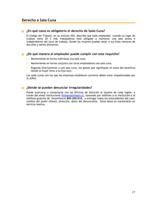 Derecho a Sala Cuna

  ¿En qué casos es obligatorio el derecho de Salas Cuna?
  El Código del Trabajo, en su artículo 203, describe que todo empleador –cuando un lugar de
  trabajo tiene 20 o más trabajadoras está obligado a mantener una sala anexa e
  independiente del local de trabajo, donde las mujeres puedan dejar a sus hijos menores de
  dos años y darles alimentos.


  ¿De qué manera el empleador puede cumplir con este requisito?
  ◊   Manteniendo en forma individual una sala cuna.
  ◊   Manteniendo en forma conjunta con otros empleadores una sala cuna.
  ◊   Pagando directamente a una sala cuna, los gastos que signifiquen el costo del beneficio
      donde la mujer lleve a su hijo/a(s).
  Las salas cunas con las que las empresas establecen convenio deben estar empadronadas por
  la JUNJI.


  ¿Dónde se pueden denunciar irregularidades?
  Puede acercarse o contactarse con las Oficinas de Atención al Usuario de cada región, a
  través del email institucional fintegra@integra.cl, llamando por teléfono a la institución o al
  teléfono gratuito de fonoinfancia 800-200-818, y entregar todos los antecedentes del caso:
  nombre del jardín infantil, dirección, datos del denunciante. Estos datos se mantendrán en
  estricta reserva.




                                                                                              17
 