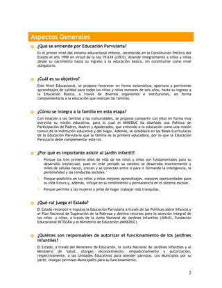 Aspectos Generales
 ¿Qué se entiende por Educación Parvularia?
 Es el primer nivel del sistema educacional chileno, reconocido en la Constitución Política del
 Estado el año 1999 en virtud de la ley 19.634 (LOCE). Atiende integralmente a niños y niñas
 desde su nacimiento hasta su ingreso a la educación básica, sin constituirse como nivel
 obligatorio.


 ¿Cuál es su objetivo?
 Este Nivel Educacional, se propone favorecer en forma sistemática, oportuna y pertinente
 aprendizajes de calidad para todos los niños y niñas menores de seis años, hasta su ingreso a
 la Educación Básica, a través de diversos organismos e instituciones, en forma
 complementaria a la educación que realizan las familias.


 ¿Cómo se integra a la familia en esta etapa?
 Con relación a las familias y las comunidades, se propone compartir con ellas en forma muy
 estrecha su misión educativa, para lo cual el MINEDUC ha diseñado una Política de
 Participación de Padres, Madres y Apoderados, que entiende a la educación como una misión
 común de la institución educativa y del hogar. Además, se establece en las Bases Curriculares
 de la Educación Parvularia que la familia es la primera educadora, por lo que la Educación
 Parvularia debe complementar este rol.


 ¿Por qué es importante asistir al jardín infantil?
 ◊   Porque los tres primeros años de vida de los niños y niñas son fundamentales para su
     desarrollo intelectual, pues en este período su cerebro se desarrolla enormemente y
     miles de células nacen, crecen y se conectan entre sí para ir formando la inteligencia, la
     personalidad y las conductas sociales.
 ◊   Porque posibilita en los niños y niñas mejores aprendizajes, mayores oportunidades para
     su vida futura y, además, influye en su rendimiento y permanencia en el sistema escolar.
 ◊   Porque permite a las mujeres y jefas de hogar trabajar más tranquilas.


 ¿Qué rol juega el Estado?
 El Estado reconoce e impulsa la Educación Parvularia a través de las Políticas sobre Infancia y
 el Plan Nacional de Superación de la Pobreza y destina recursos para la atención integral de
 los niños y niñas, a través de la Junta Nacional de Jardines Infantiles (JUNJI), Fundación
 Educacional INTEGRA y el Ministerio de Educación (MINEDUC).


 ¿Quiénes son responsables de autorizar el funcionamiento de los jardines
 infantiles?
 El Estado, a través del Ministerio de Educación, la Junta Nacional de Jardines Infantiles y el
 Ministerio de Salud, otorgan reconocimiento, empadronamiento y autorización,
 respectivamente, a las Unidades Educativas para atender párvulos. Los Municipios por su
 parte, otorgan permisos Municipales para su funcionamiento.


                                                                                              2
 