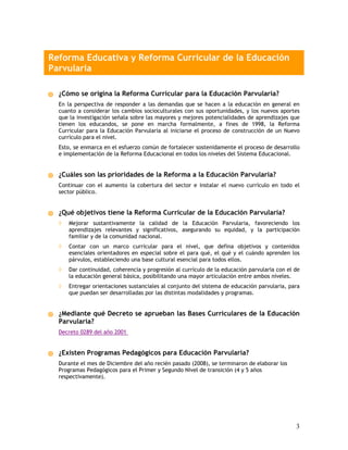 Reforma Educativa y Reforma Curricular de la Educación
Parvularia

  ¿Cómo se origina la Reforma Curricular para la Educación Parvularia?
  En la perspectiva de responder a las demandas que se hacen a la educación en general en
  cuanto a considerar los cambios socioculturales con sus oportunidades, y los nuevos aportes
  que la investigación señala sobre las mayores y mejores potencialidades de aprendizajes que
  tienen los educandos, se pone en marcha formalmente, a fines de 1998, la Reforma
  Curricular para la Educación Parvularia al iniciarse el proceso de construcción de un Nuevo
  currículo para el nivel.
  Esto, se enmarca en el esfuerzo común de fortalecer sostenidamente el proceso de desarrollo
  e implementación de la Reforma Educacional en todos los niveles del Sistema Educacional.


  ¿Cuáles son las prioridades de la Reforma a la Educación Parvularia?
  Continuar con el aumento la cobertura del sector e instalar el nuevo currículo en todo el
  sector público.


  ¿Qué objetivos tiene la Reforma Curricular de la Educación Parvularia?
  ◊   Mejorar sustantivamente la calidad de la Educación Parvularia, favoreciendo los
      aprendizajes relevantes y significativos, asegurando su equidad, y la participación
      familiar y de la comunidad nacional.
  ◊   Contar con un marco curricular para el nivel, que defina objetivos y contenidos
      esenciales orientadores en especial sobre el para qué, el qué y el cuándo aprenden los
      párvulos, estableciendo una base cultural esencial para todos ellos.
  ◊   Dar continuidad, coherencia y progresión al currículo de la educación parvularia con el de
      la educación general básica, posibilitando una mayor articulación entre ambos niveles.
  ◊   Entregar orientaciones sustanciales al conjunto del sistema de educación parvularia, para
      que puedan ser desarrolladas por las distintas modalidades y programas.


  ¿Mediante qué Decreto se aprueban las Bases Curriculares de la Educación
  Parvularia?
  Decreto 0289 del año 2001


  ¿Existen Programas Pedagógicos para Educación Parvularia?
  Durante el mes de Diciembre del año recién pasado (2008), se terminaron de elaborar los
  Programas Pedagógicos para el Primer y Segundo Nivel de transición (4 y 5 años
  respectivamente).




                                                                                              3
 