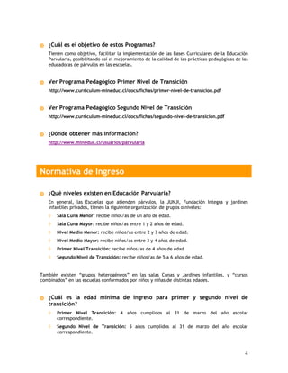 ¿Cuál es el objetivo de estos Programas?
   Tienen como objetivo, facilitar la implementación de las Bases Curriculares de la Educación
   Parvularia, posibilitando así el mejoramiento de la calidad de las prácticas pedagógicas de las
   educadoras de párvulos en las escuelas.


   Ver Programa Pedagógico Primer Nivel de Transición
   http://www.curriculum-mineduc.cl/docs/fichas/primer-nivel-de-transicion.pdf


   Ver Programa Pedagógico Segundo Nivel de Transición
   http://www.curriculum-mineduc.cl/docs/fichas/segundo-nivel-de-transicion.pdf


   ¿Dónde obtener más información?
   http://www.mineduc.cl/usuarios/parvularia




Normativa de Ingreso

   ¿Qué niveles existen en Educación Parvularia?
   En general, las Escuelas que atienden párvulos, la JUNJI, Fundación Integra y jardines
   infantiles privados, tienen la siguiente organización de grupos o niveles:
   ◊   Sala Cuna Menor: recibe niños/as de un año de edad.
   ◊   Sala Cuna Mayor: recibe niños/as entre 1 y 2 años de edad.
   ◊   Nivel Medio Menor: recibe niños/as entre 2 y 3 años de edad.
   ◊   Nivel Medio Mayor: recibe niños/as entre 3 y 4 años de edad.
   ◊   Primer Nivel Transición: recibe niños/as de 4 años de edad
   ◊   Segundo Nivel de Transición: recibe niños/as de 5 a 6 años de edad.


También existen “grupos heterogéneos” en las salas Cunas y Jardines infantiles, y “cursos
combinados” en las escuelas conformados por niños y niñas de distintas edades.


   ¿Cuál es la edad mínima de ingreso para primer y segundo nivel de
   transición?
   ◊   Primer Nivel Transición: 4 años cumplidos al 31 de marzo del año escolar
       correspondiente.
   ◊   Segundo Nivel de Transición: 5 años cumplidos al 31 de marzo del año escolar
       correspondiente.



                                                                                                4
 