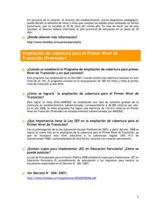 Sin perjuicio de lo anterior, el director del establecimiento, previo diagnóstico pedagógico,
  puede decidir la admisión de niños y niñas que cumplan las edades antes señaladas en fechas
  posteriores, que no excedan al 30 de junio del mismo año. En caso de hacer uso de esta
  facultad, el director deberá informarlo al jefe provincial de educación en un plazo de 30
  días.
  ¿Dónde obtener más información?
  http://www.mineduc.cl/usuarios/parvularia



Ampliación de cobertura para el Primer Nivel de
Transición (Prekinder)

  ¿Cuándo se estableció el Programa de Ampliación de cobertura para primer
  Nivel de Transición y en qué consiste?
  Este programa fue establecido en el año 2001, cuando existía una cobertura nacional en este
  nivel de un 14%. El programa consiste en la incorporación de 180 mil niños y niñas al primer
  nivel de transición al año 2010.


  ¿Cómo se logrará         la ampliación de cobertura para el Primer Nivel de
  Transición?
  Para lograr la meta 2010, MINEDUC ha establecido una tasa de aumento gradual de la
  matrícula en establecimientos subvencionados, correspondiente a 20.000 niños/as por año.
  En el año 2008, la meta propuesta fue lograr una matrícula de 133.412 niños/as en Primer
  Nivel de Transición (Prekinder) en establecimientos subvencionados por MINEDUC.


  ¿Qué importancia tiene la Ley SEP en la ampliación de cobertura para el
  Primer Nivel de Transición?
  Con la promulgación de la Ley Subvención Escolar Preferencial (SEP), a partir del año 2008 se
  marcó un nuevo hito en la ampliación de la cobertura para el Primer Nivel de Transición, ya
  que se incorporó este nivel educativo a la subvención regular (DFL N°2 de
  Subvenciones/1998), contemplándose de esta forma, recursos con carácter permanente.


  ¿Existen cupos para implementar JEC en Educación Parvularia? ¿Cómo se
  puede postular?
  La Ley de Presupuestos para el Sector Público 2008 estableció cupos para implementar JEC en
  Educación Parvularia. El procedimiento de postulación y los requisitos para hacerlo se
  encuentran explicitados en el Decreto N° 306 /2007.


  Ver Decreto N° 306/ 2007:
  http://www.mineduc.cl/transparencia/DES200700306.pdf




                                                                                             5
 