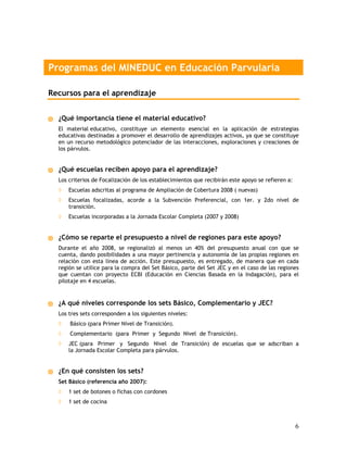 Programas del MINEDUC en Educación Parvularia

Recursos para el aprendizaje


  ¿Qué importancia tiene el material educativo?
  El material educativo, constituye un elemento esencial en la aplicación de estrategias
  educativas destinadas a promover el desarrollo de aprendizajes activos, ya que se constituye
  en un recurso metodológico potenciador de las interacciones, exploraciones y creaciones de
  los párvulos.


  ¿Qué escuelas reciben apoyo para el aprendizaje?
  Los criterios de Focalización de los establecimientos que recibirán este apoyo se refieren a:
  ◊   Escuelas adscritas al programa de Ampliación de Cobertura 2008 ( nuevas)
  ◊   Escuelas focalizadas, acorde a la Subvención Preferencial, con 1er. y 2do nivel de
      transición.
  ◊   Escuelas incorporadas a la Jornada Escolar Completa (2007 y 2008)


  ¿Cómo se reparte el presupuesto a nivel de regiones para este apoyo?
  Durante el año 2008, se regionalizó al menos un 40% del presupuesto anual con que se
  cuenta, dando posibilidades a una mayor pertinencia y autonomía de las propias regiones en
  relación con esta línea de acción. Este presupuesto, es entregado, de manera que en cada
  región se utilice para la compra del Set Básico, parte del Set JEC y en el caso de las regiones
  que cuentan con proyecto ECBI (Educación en Ciencias Basada en la Indagación), para el
  pilotaje en 4 escuelas.


  ¿A qué niveles corresponde los sets Básico, Complementario y JEC?
  Los tres sets corresponden a los siguientes niveles:
  ◊   Básico (para Primer Nivel de Transición).
  ◊   Complementario (para Primer y Segundo Nivel de Transición).
  ◊   JEC (para Primer y Segundo Nivel de Transición) de escuelas que se adscriban a
      la Jornada Escolar Completa para párvulos.


  ¿En qué consisten los sets?
  Set Básico (referencia año 2007):
  ◊   1 set de botones o fichas con cordones
  ◊   1 set de cocina



                                                                                                  6
 