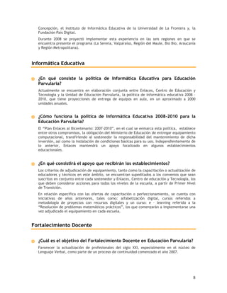 Concepción, el Instituto de Informática Educativa de la Universidad de La Frontera y, la
  Fundación País Digital.
  Durante 2008 se proyectó implementar esta experiencia en las seis regiones en que se
  encuentra presente el programa (La Serena, Valparaíso, Región del Maule, Bio Bio, Araucanía
  y Región Metropolitana).



Informática Educativa

  ¿En qué consiste la política de Informática Educativa para Educación
  Parvularia?
  Actualmente se encuentra en elaboración conjunta entre Enlaces, Centro de Educación y
  Tecnología y la Unidad de Educación Parvularia, la política de informática educativa 2008 –
  2010, que tiene proyecciones de entrega de equipos en aula, en un aproximado a 2000
  unidades anuales.


  ¿Cómo funciona la política de Informática Educativa 2008-2010 para la
  Educación Parvularia?
  El “Plan Enlaces al Bicentenario: 2007-2010”, en el cual se enmarca esta política, establece
  entre otros compromisos, la obligación del Ministerio de Educación de entregar equipamiento
  computacional, transfiriendo al sostenedor la responsabilidad del mantenimiento de dicha
  inversión, así como la instalación de condiciones básicas para su uso. Independientemente de
  lo anterior, Enlaces mantendrá un apoyo focalizado en algunos establecimientos
  educacionales.


  ¿En qué consistirá el apoyo que recibirán los establecimientos?
  Los criterios de adjudicación de equipamiento, tanto como la capacitación o actualización de
  educadores y técnicos en este ámbito, se encuentran supeditados a los convenios que sean
  suscritos en conjunto entre cada sostenedor y Enlaces, Centro de educación y Tecnología, los
  que deben considerar acciones para todos los niveles de la escuela, a partir de Primer Nivel
  de Transición.
  En relación específica con las ofertas de capacitación o perfeccionamiento, se cuenta con
  iniciativas de años anteriores, tales como: alfabetización digital, cursos referidos a
  metodología de proyectos con recursos digitales y un curso: e – learning referido a la
  “Resolución de problemas matemáticos prácticos”, los que comenzarán a implementarse una
  vez adjudicado el equipamiento en cada escuela.


Fortalecimiento Docente

  ¿Cuál es el objetivo del Fortalecimiento Docente en Educación Parvularia?
  Favorecer la actualización de profesionales del siglo XXI, especialmente en el núcleo de
  Lenguaje Verbal, como parte de un proceso de continuidad comenzado el año 2007.




                                                                                            8
 
