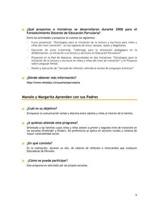 ¿Qué proyectos e iniciativas se desarrollaron durante 2008 para el
  Fortalecimiento Docente de Educación Parvularia?
  Entre las actividades y proyectos se cuentas los siguientes:
  ◊   Curso presencial: “Estrategias para la iniciación de la lectura y escritura para niños y
      niñas del nivel transición”, en las regiones de Arica, Iquique, Aysén y Magallanes.
  ◊   Ejecución de curso b-learning: “Liderazgo para la innovación pedagógica en la
      alfabetización, la iniciación a la lectura y escritura en Educación Parvularia”.
  ◊   Proyectos en la Red de Maestras, desarrollados en dos iniciativas: “Estrategias para la
      iniciación de la lectura y escritura en niños y niñas del nivel de transición” y el Proyecto
      sobre Lenguaje Verbal.
  ◊   Diseño y ejecución de “Jornada de reflexión referida al núcleo de Lenguajes Artísticos”


  ¿Dónde obtener más información?
  http://www.mineduc.cl/usuarios/parvularia




Manolo y Margarita Aprenden con sus Padres


  ¿Cuál es su objetivo?
  Enriquecer la comunicación verbal y afectiva entre adultos y niños al interior de la familia.


  ¿A quiénes atiende este programa?
  Orientado a las familias cuyos niños y niñas asisten a primer y segundo nivel de transición en
  las escuelas (Prekinder y Kinder). De preferencia se aplica en sectores rurales y urbanos de
  mayor vulnerabilidad social.


  ¿En qué consiste?
  En la realización, durante un año, de talleres de reflexión e intercambio que conducen
  Educadoras de Párvulos.


   ¿Cómo se puede participar?
  Este programa es solicitado por las propias escuelas.




                                                                                                  9
 