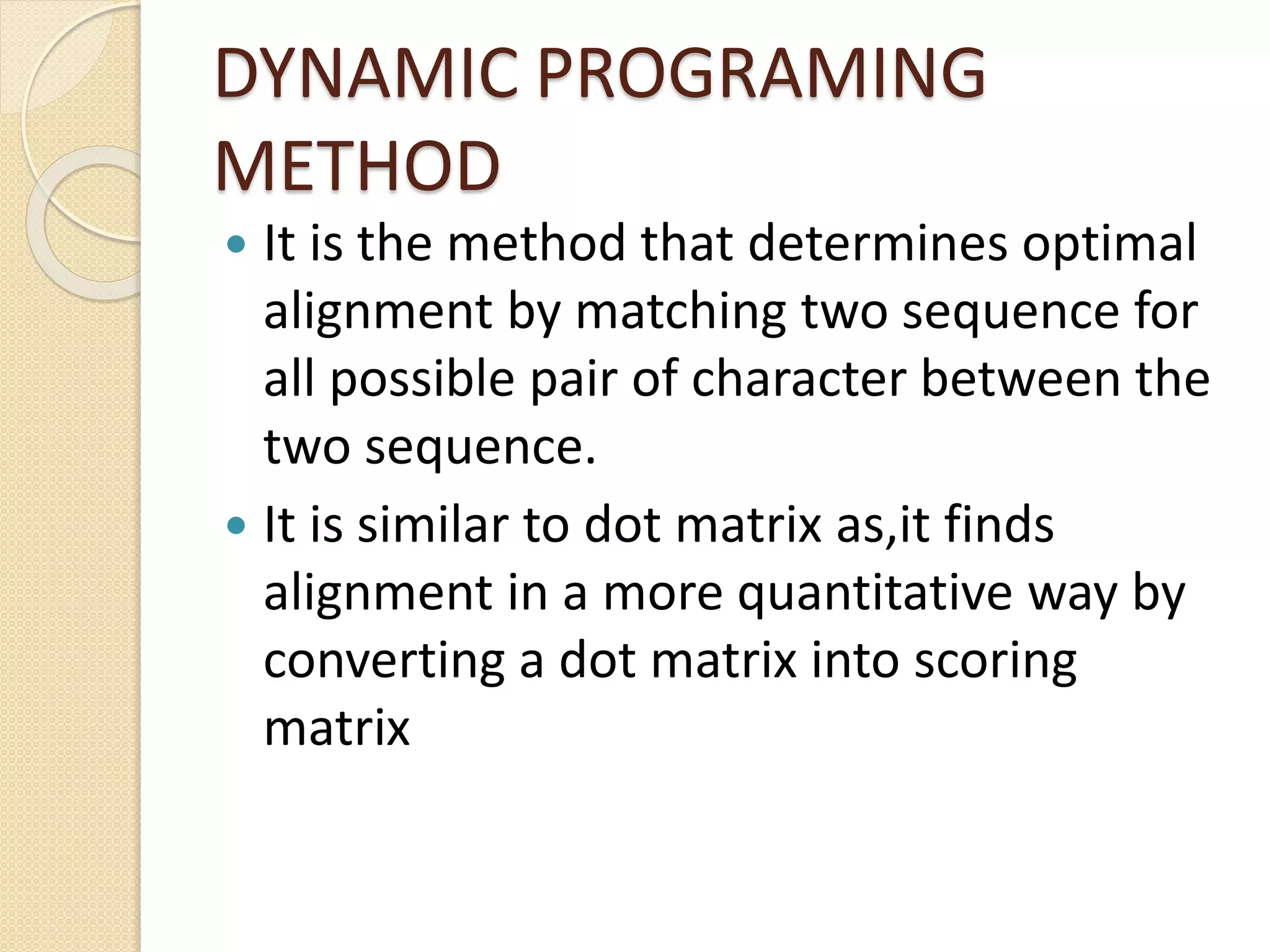 DYNAMIC PROGRAMING
METHOD
 It is the method that determines optimal
alignment by matching two sequence for
all possible pair of character between the
two sequence.
 It is similar to dot matrix as,it finds
alignment in a more quantitative way by
converting a dot matrix into scoring
matrix
 