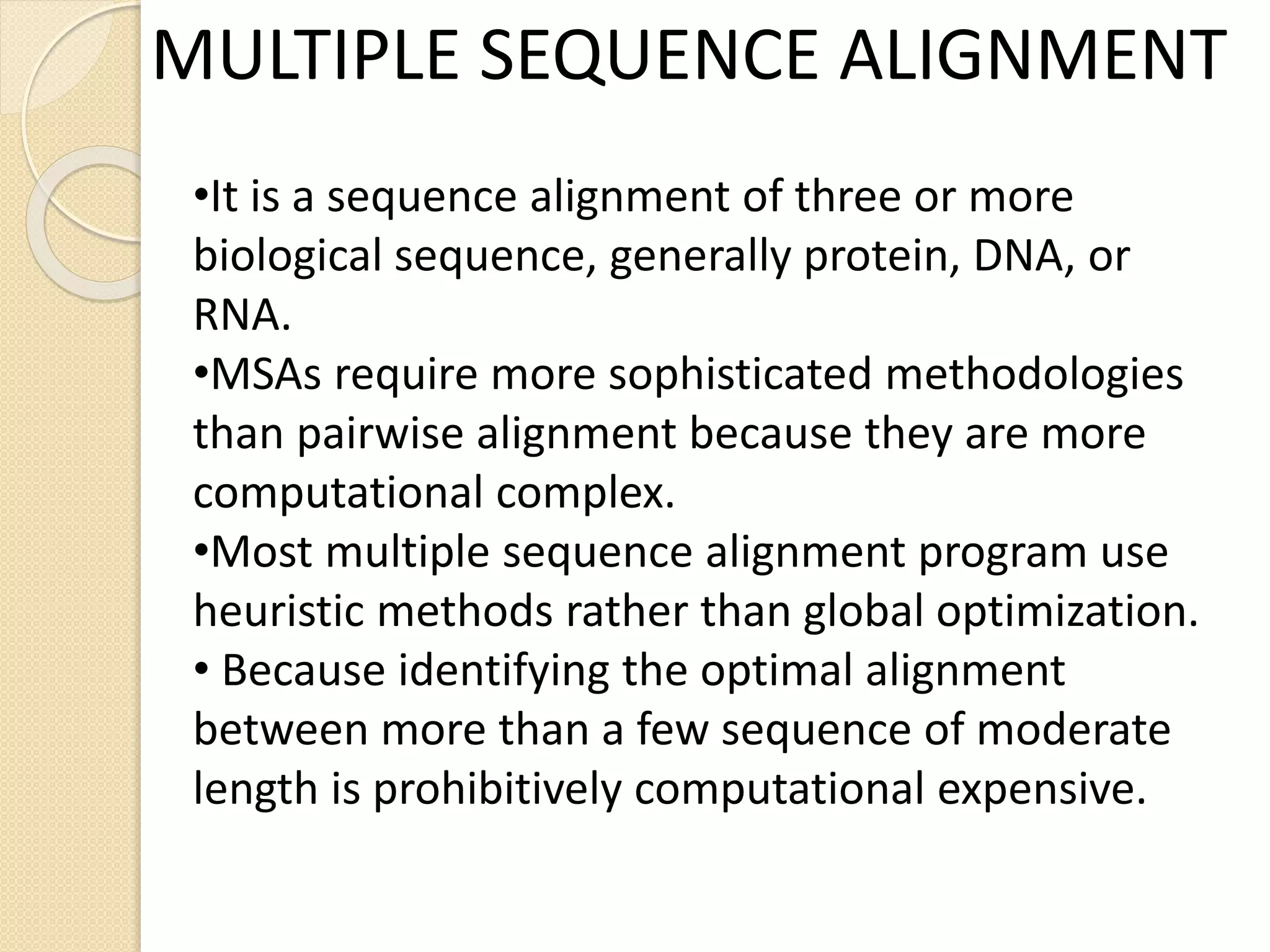 MULTIPLE SEQUENCE ALIGNMENT
•It is a sequence alignment of three or more
biological sequence, generally protein, DNA, or
RNA.
•MSAs require more sophisticated methodologies
than pairwise alignment because they are more
computational complex.
•Most multiple sequence alignment program use
heuristic methods rather than global optimization.
• Because identifying the optimal alignment
between more than a few sequence of moderate
length is prohibitively computational expensive.
 