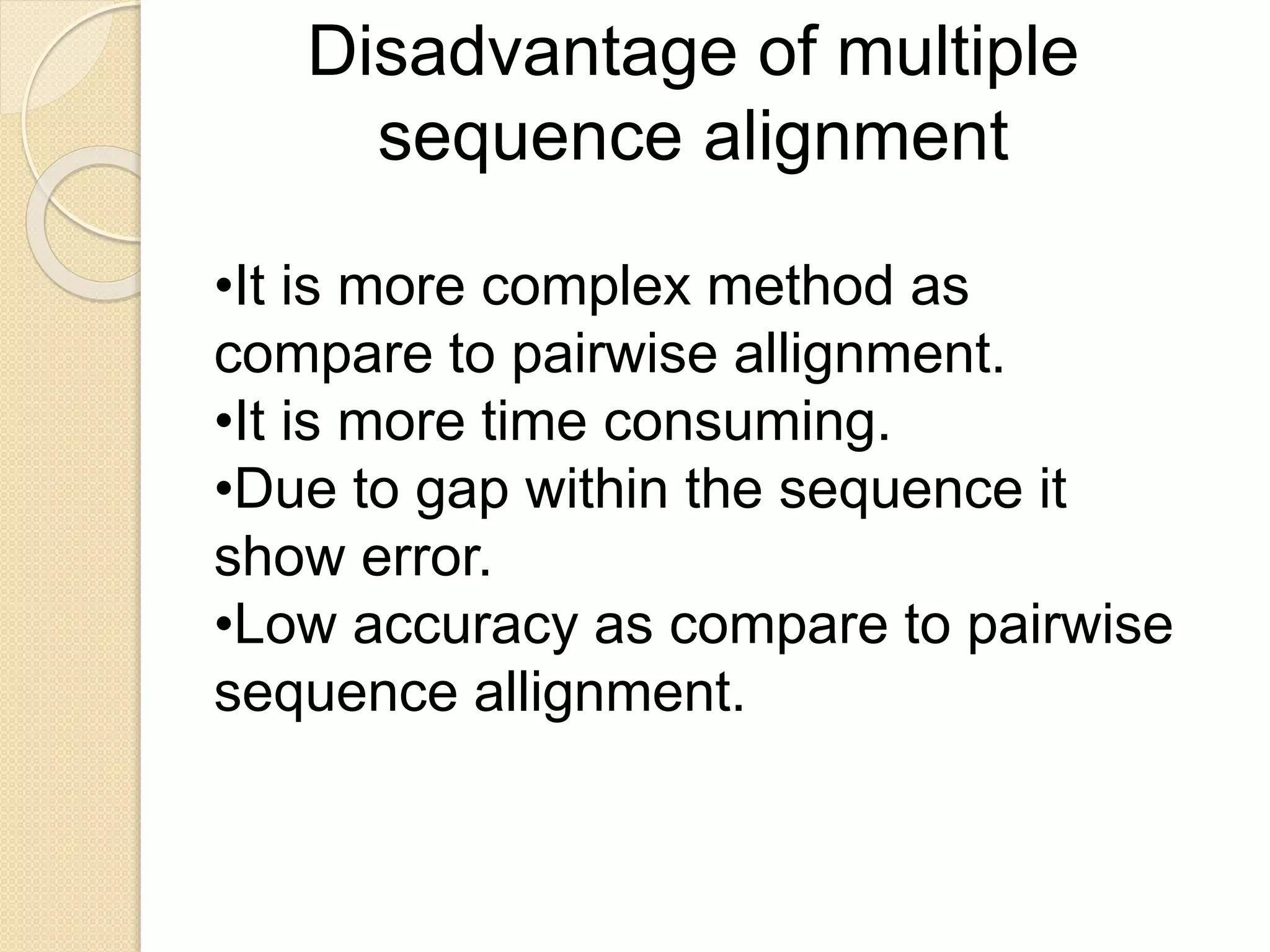 Disadvantage of multiple
sequence alignment
•It is more complex method as
compare to pairwise allignment.
•It is more time consuming.
•Due to gap within the sequence it
show error.
•Low accuracy as compare to pairwise
sequence allignment.
 