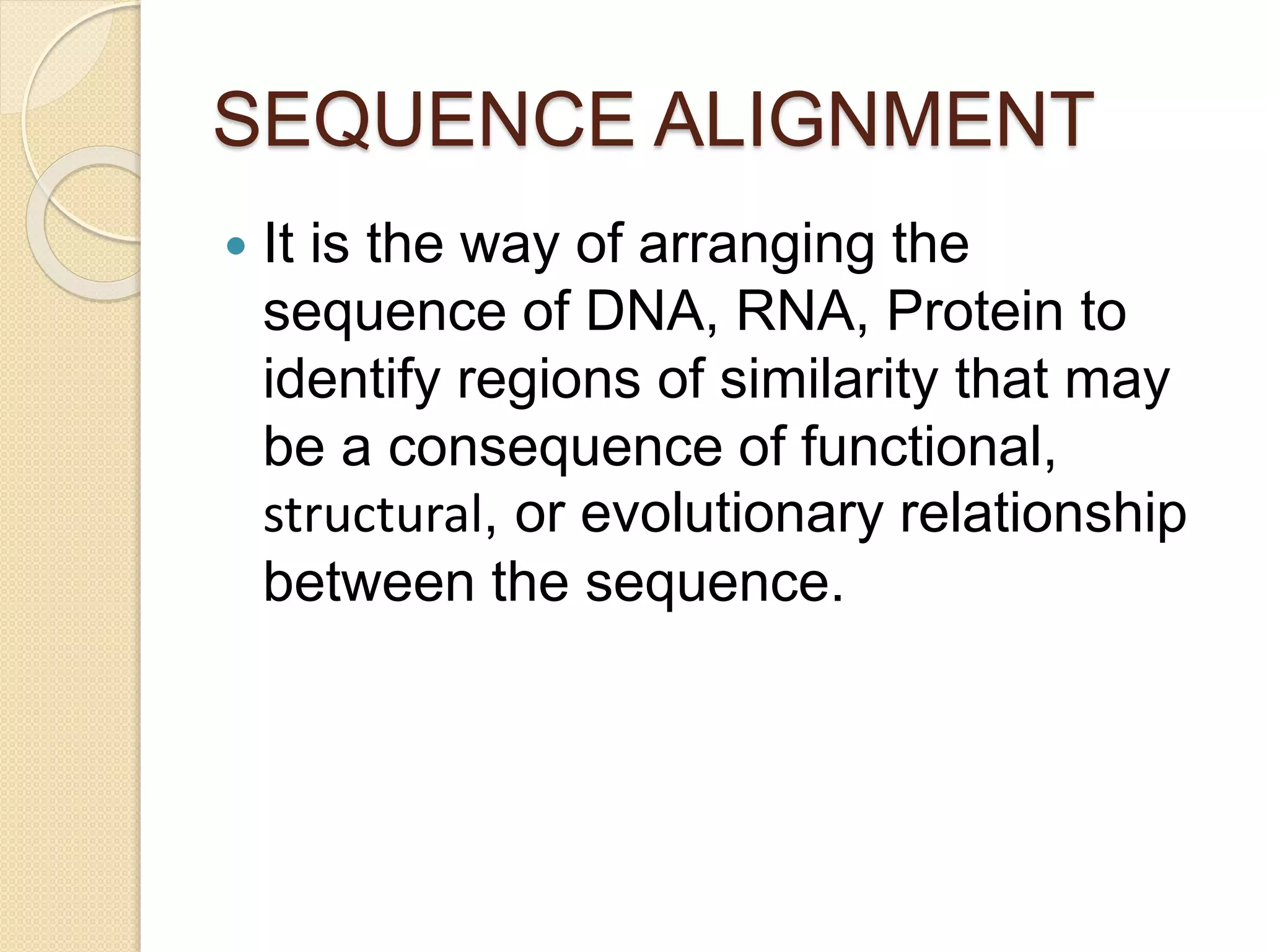 SEQUENCE ALIGNMENT
 It is the way of arranging the
sequence of DNA, RNA, Protein to
identify regions of similarity that may
be a consequence of functional,
structural, or evolutionary relationship
between the sequence.
 