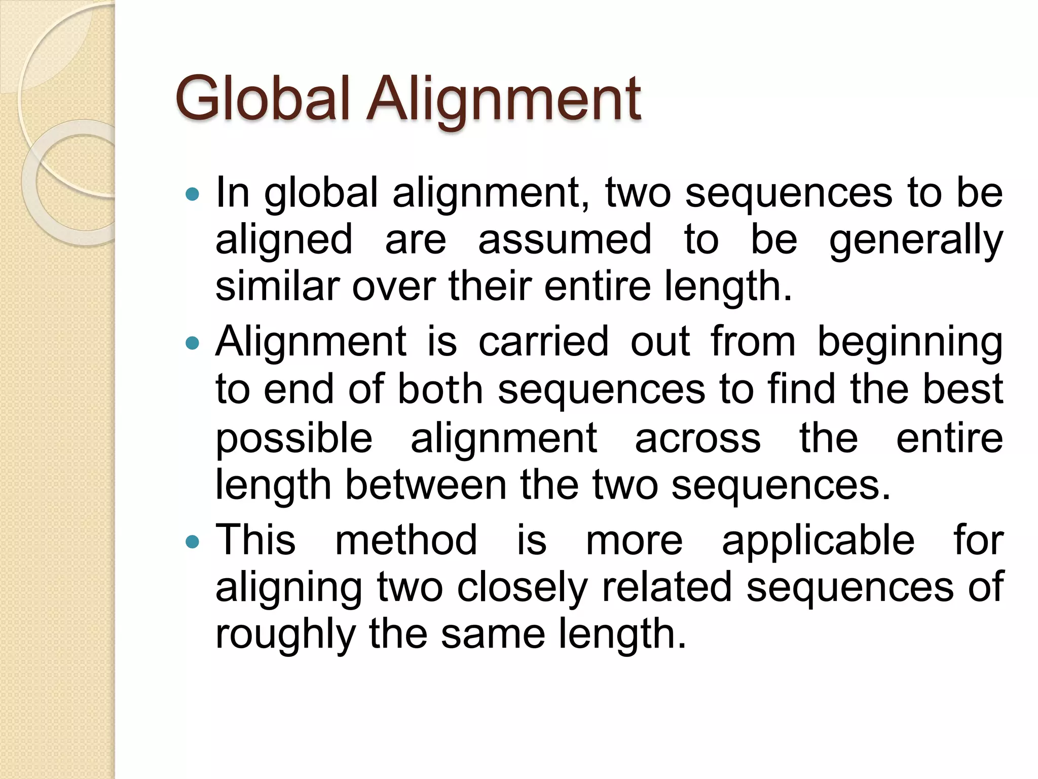 Global Alignment
 In global alignment, two sequences to be
aligned are assumed to be generally
similar over their entire length.
 Alignment is carried out from beginning
to end of both sequences to find the best
possible alignment across the entire
length between the two sequences.
 This method is more applicable for
aligning two closely related sequences of
roughly the same length.
 