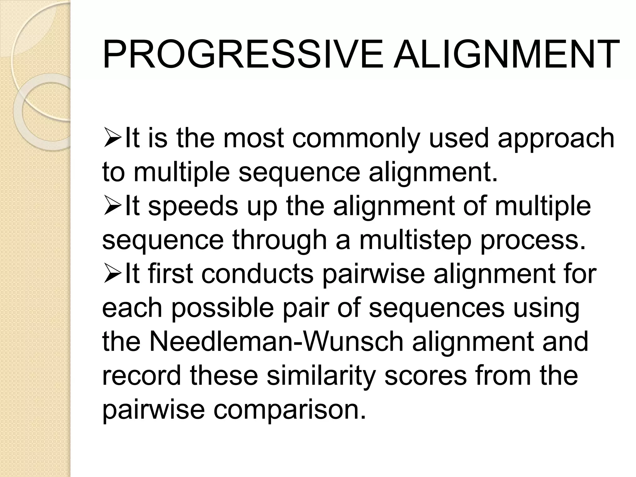 It is the most commonly used approach
to multiple sequence alignment.
It speeds up the alignment of multiple
sequence through a multistep process.
It first conducts pairwise alignment for
each possible pair of sequences using
the Needleman-Wunsch alignment and
record these similarity scores from the
pairwise comparison.
PROGRESSIVE ALIGNMENT
 