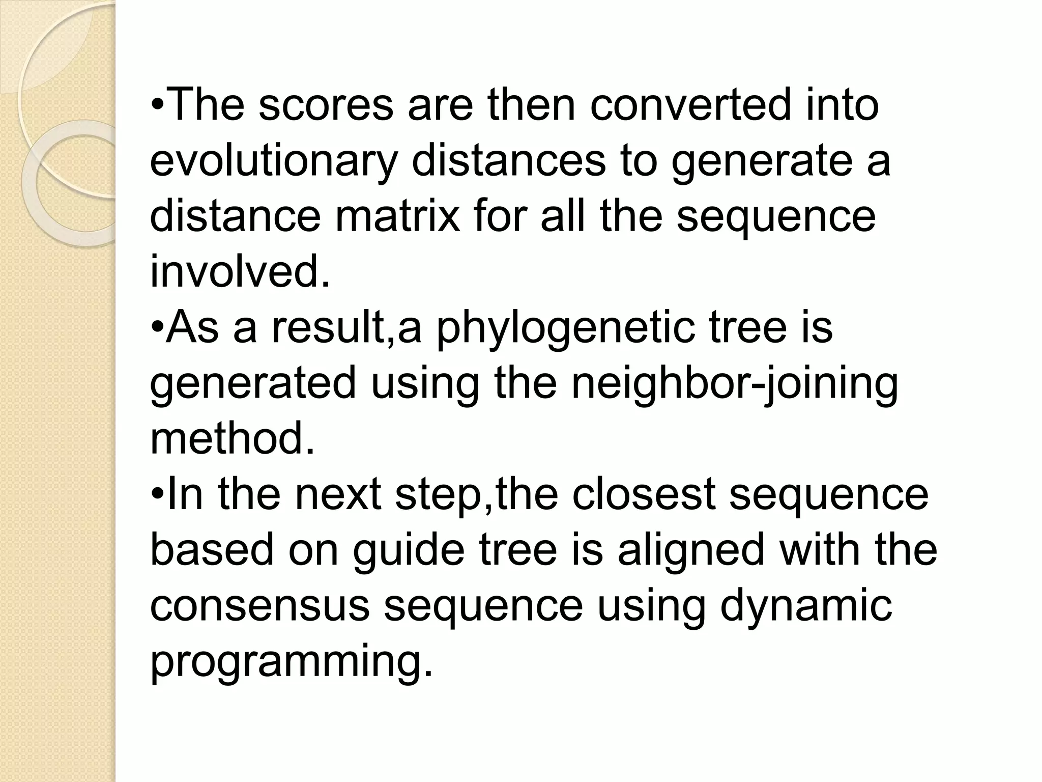 •The scores are then converted into
evolutionary distances to generate a
distance matrix for all the sequence
involved.
•As a result,a phylogenetic tree is
generated using the neighbor-joining
method.
•In the next step,the closest sequence
based on guide tree is aligned with the
consensus sequence using dynamic
programming.
 