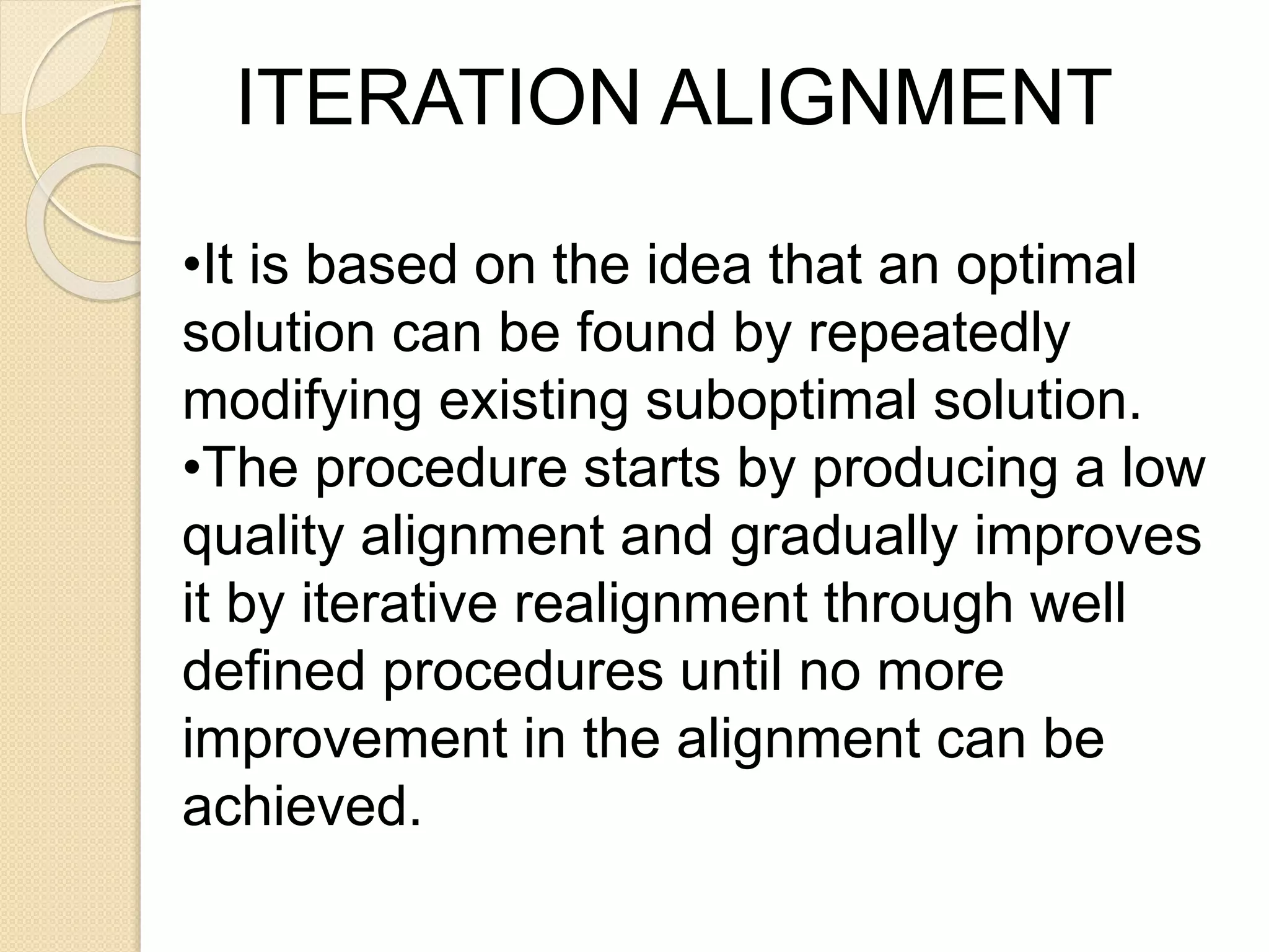 •It is based on the idea that an optimal
solution can be found by repeatedly
modifying existing suboptimal solution.
•The procedure starts by producing a low
quality alignment and gradually improves
it by iterative realignment through well
defined procedures until no more
improvement in the alignment can be
achieved.
ITERATION ALIGNMENT
 