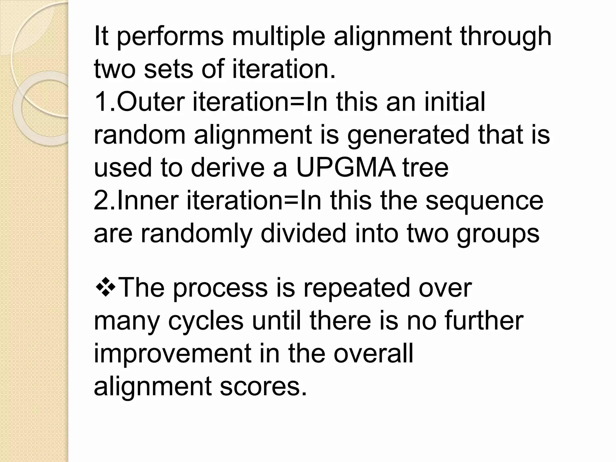 It performs multiple alignment through
two sets of iteration.
1.Outer iteration=In this an initial
random alignment is generated that is
used to derive a UPGMA tree
2.Inner iteration=In this the sequence
are randomly divided into two groups
The process is repeated over
many cycles until there is no further
improvement in the overall
alignment scores.
 