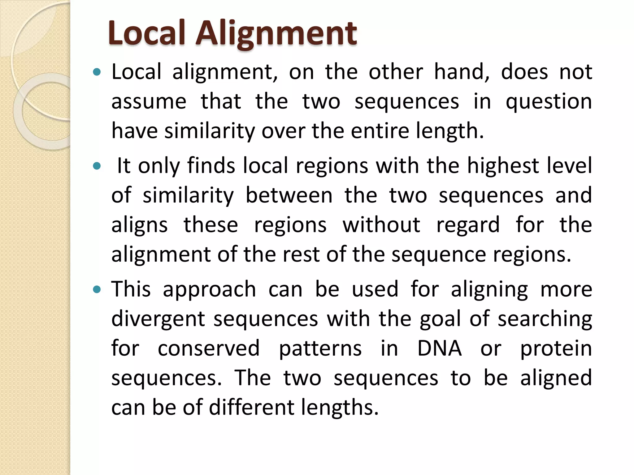 Local Alignment
 Local alignment, on the other hand, does not
assume that the two sequences in question
have similarity over the entire length.
 It only finds local regions with the highest level
of similarity between the two sequences and
aligns these regions without regard for the
alignment of the rest of the sequence regions.
 This approach can be used for aligning more
divergent sequences with the goal of searching
for conserved patterns in DNA or protein
sequences. The two sequences to be aligned
can be of different lengths.
 