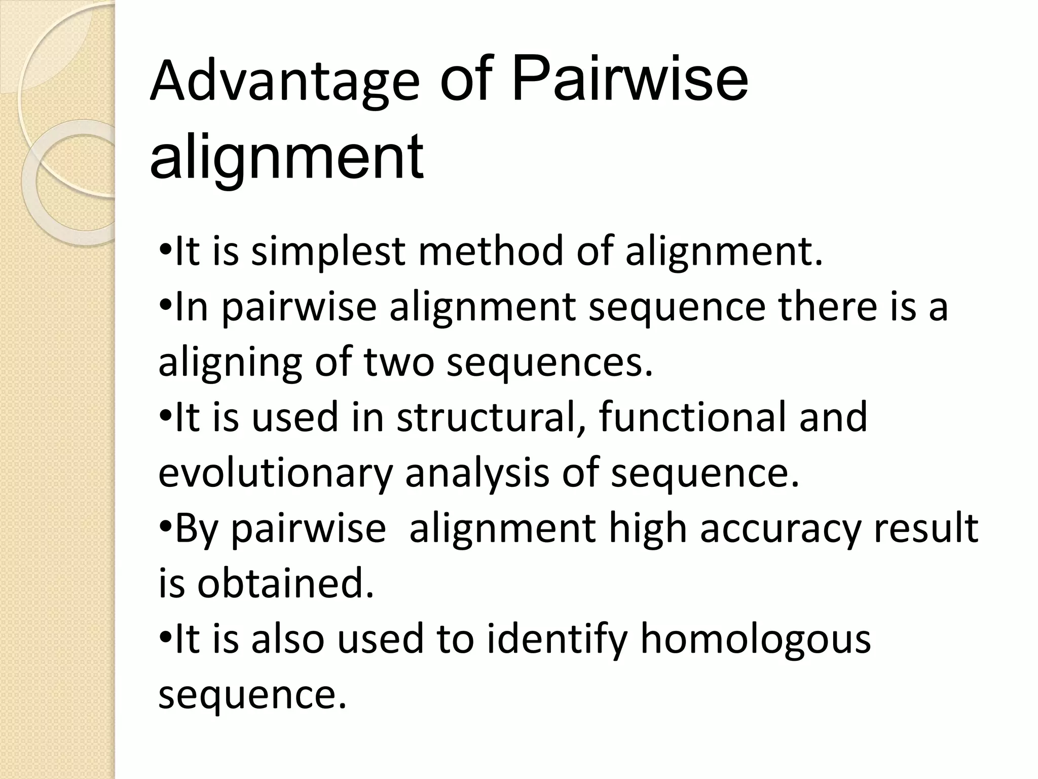 •It is simplest method of alignment.
•In pairwise alignment sequence there is a
aligning of two sequences.
•It is used in structural, functional and
evolutionary analysis of sequence.
•By pairwise alignment high accuracy result
is obtained.
•It is also used to identify homologous
sequence.
Advantage of Pairwise
alignment
 